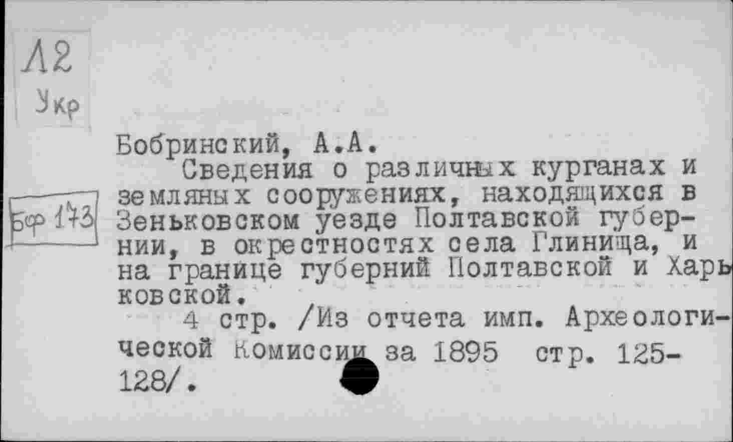 ﻿AZ
Зкр
Бобринский, А.А.
Сведения о различных курганах и —-г земляных сооружениях, находящихся в Ф1+3 Зеньковском уезде Полтавской губер-----нии, в окрестностях села Глинища, и на границе губерний Полтавской и Харь ковской.
4 стр. /Из отчета имп. Археологической Комиссии за 1895 стр. 135-128/.	О